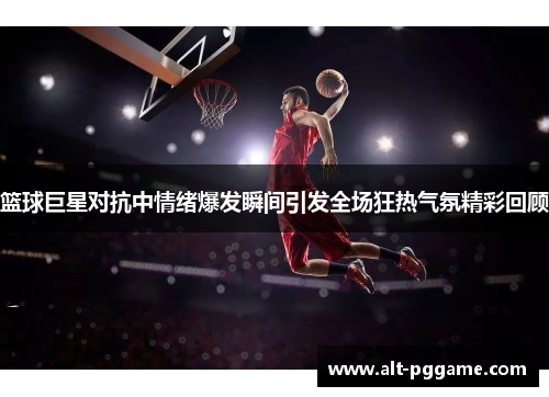 篮球巨星对抗中情绪爆发瞬间引发全场狂热气氛精彩回顾