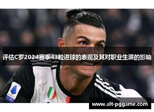 评估C罗2024赛季43粒进球的表现及其对职业生涯的影响