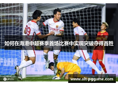 如何在海港中超赛季首场比赛中实现突破夺得首胜