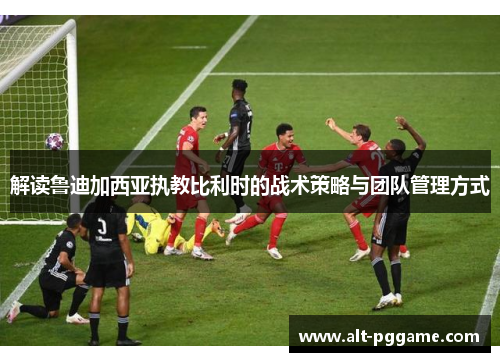 解读鲁迪加西亚执教比利时的战术策略与团队管理方式