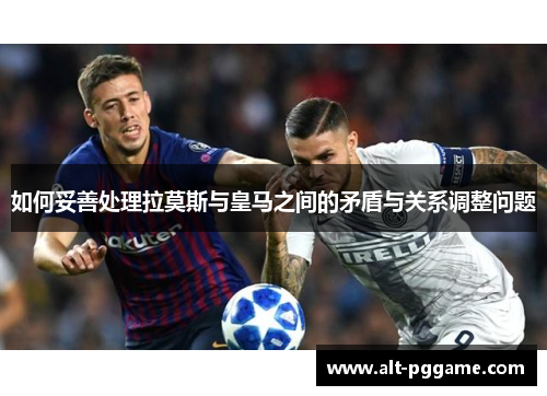 如何妥善处理拉莫斯与皇马之间的矛盾与关系调整问题