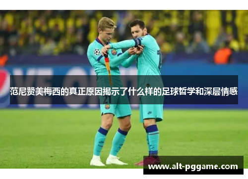 范尼赞美梅西的真正原因揭示了什么样的足球哲学和深层情感